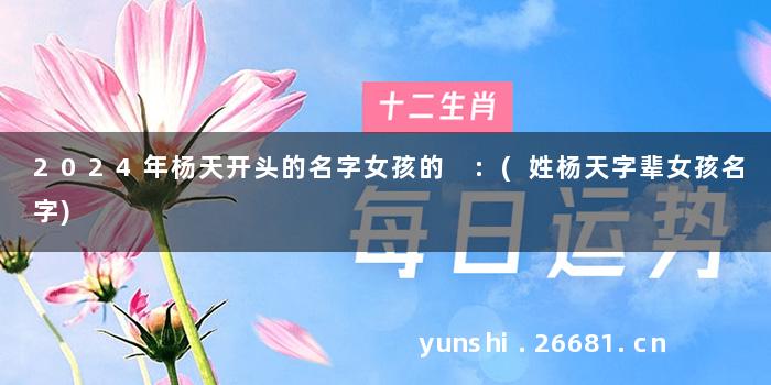 2024年杨天开头的名字女孩的 :(姓杨天字辈女孩名字)